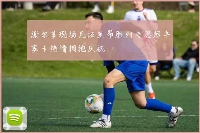 谢尔基现场见证里昂胜利与恩师丰塞卡热情拥抱庆祝