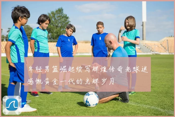 年轻男篮崛起续写辉煌传奇老球迷感慨黄金一代的光辉岁月