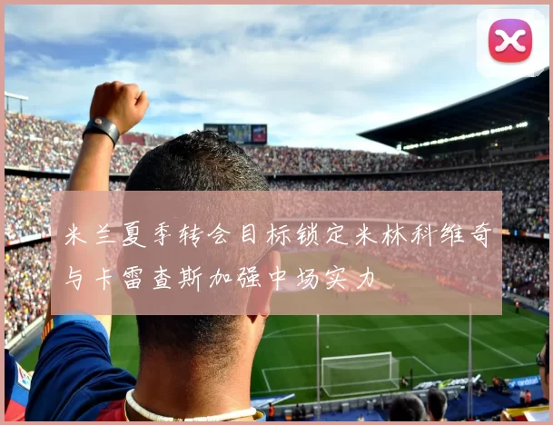 米兰夏季转会目标锁定米林科维奇与卡雷查斯加强中场实力