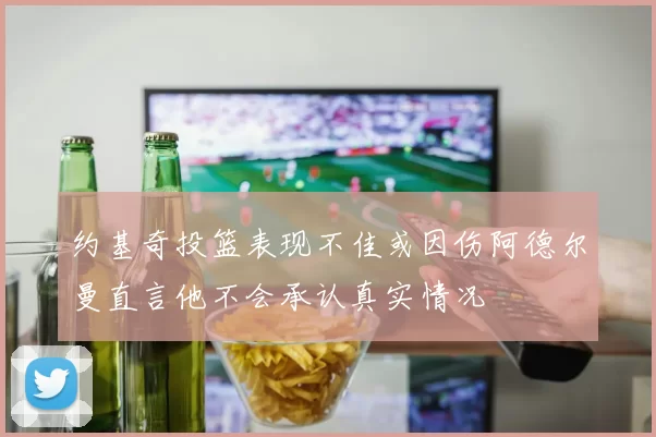 约基奇投篮表现不佳或因伤阿德尔曼直言他不会承认真实情况