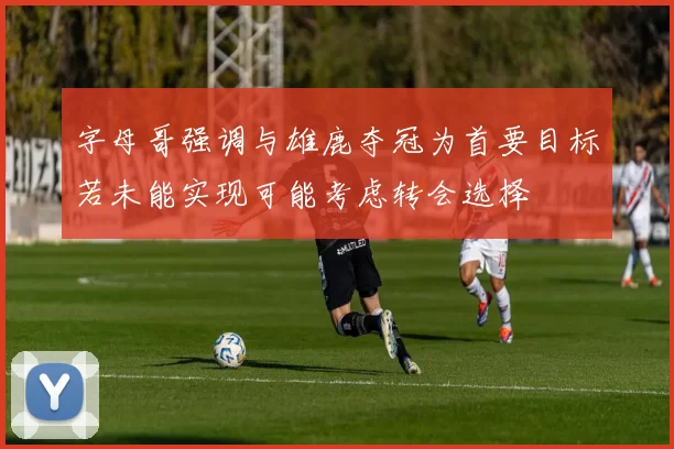 字母哥强调与雄鹿夺冠为首要目标若未能实现可能考虑转会选择