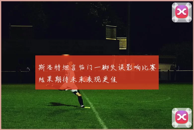斯洛特坦言临门一脚失误影响比赛结果期待未来表现更佳
