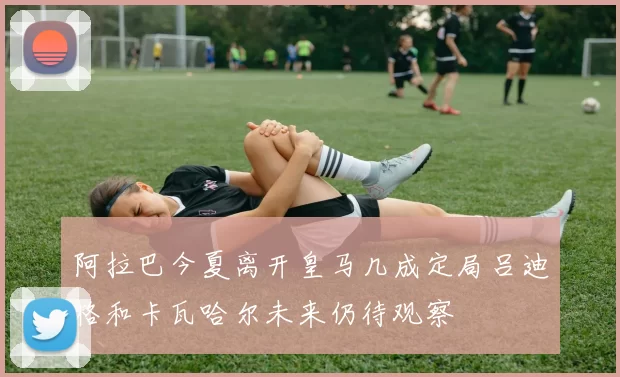阿拉巴今夏离开皇马几成定局吕迪格和卡瓦哈尔未来仍待观察