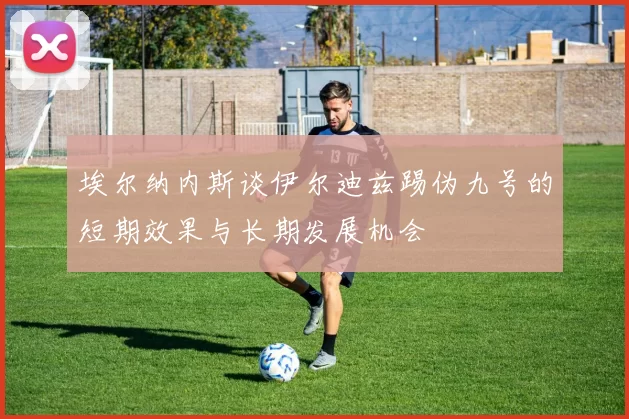 埃尔纳内斯谈伊尔迪兹踢伪九号的短期效果与长期发展机会