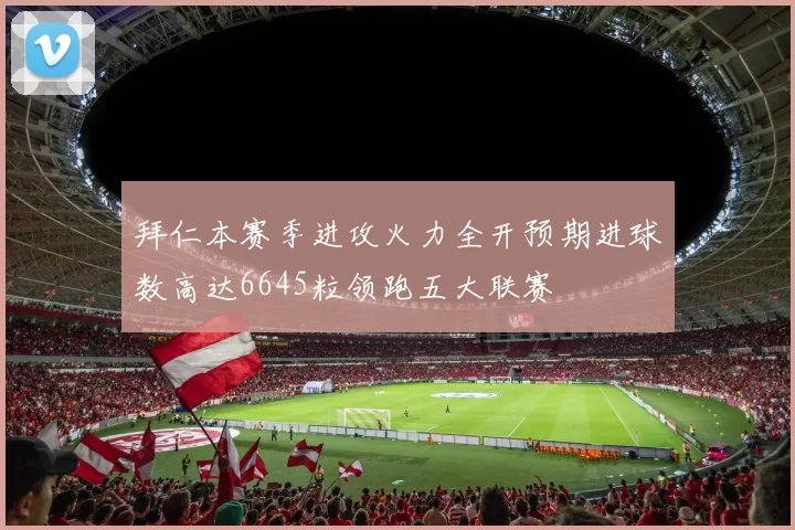 拜仁本赛季进攻火力全开预期进球数高达6645粒领跑五大联赛