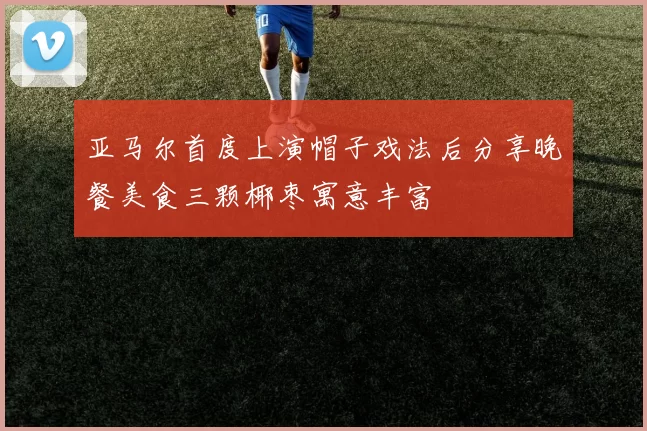 亚马尔首度上演帽子戏法后分享晚餐美食三颗椰枣寓意丰富