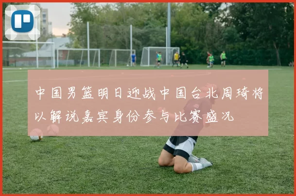 中国男篮明日迎战中国台北周琦将以解说嘉宾身份参与比赛盛况