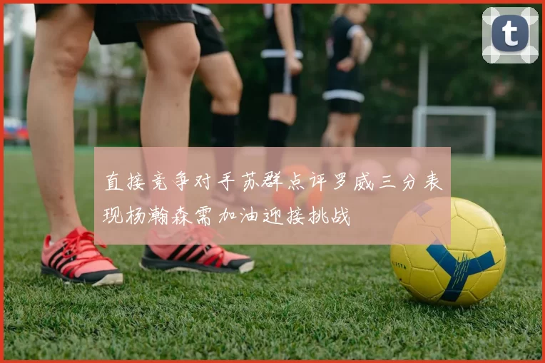直接竞争对手苏群点评罗威三分表现杨瀚森需加油迎接挑战