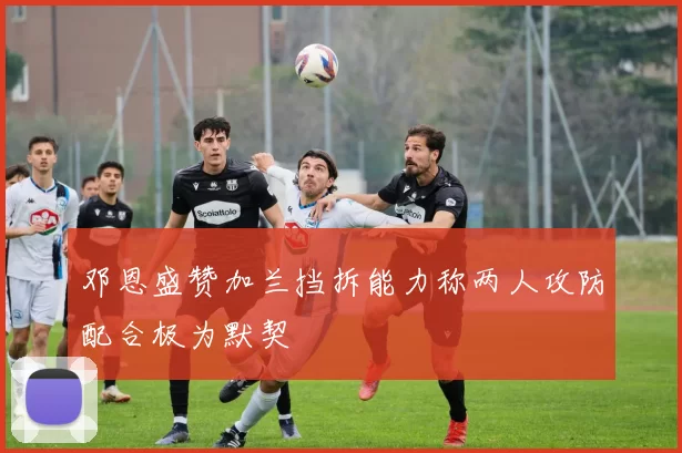 邓恩盛赞加兰挡拆能力称两人攻防配合极为默契
