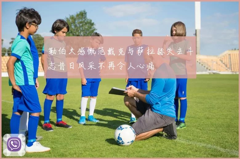 勒伯夫感慨范戴克与萨拉赫失去斗志昔日风采不再令人心痛