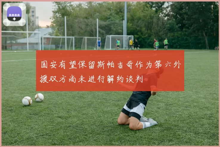 国安有望保留斯帕吉奇作为第六外援双方尚未进行解约谈判