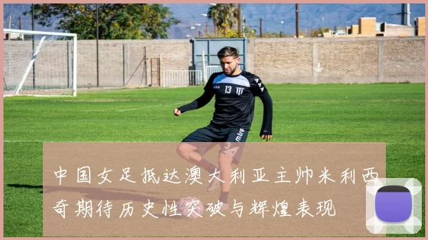 中国女足抵达澳大利亚主帅米利西奇期待历史性突破与辉煌表现