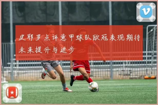 皮耶罗点评意甲球队欧冠表现期待未来提升与进步