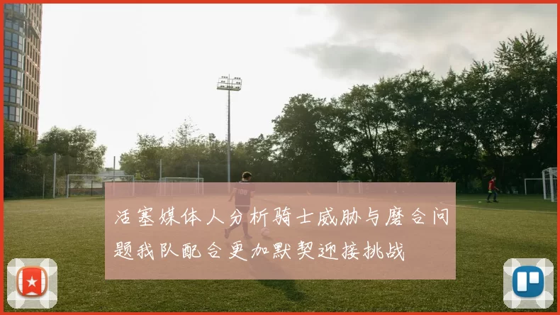 活塞媒体人分析骑士威胁与磨合问题我队配合更加默契迎接挑战