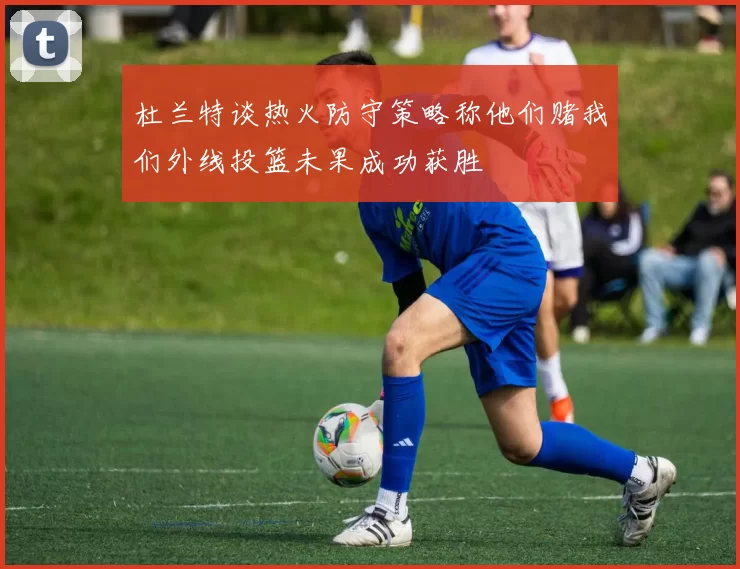 杜兰特谈热火防守策略称他们赌我们外线投篮未果成功获胜